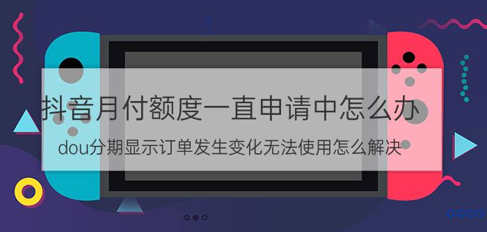 抖音月付额度一直申请中怎么办 dou分期显示订单发生变化无法使用怎么解决？